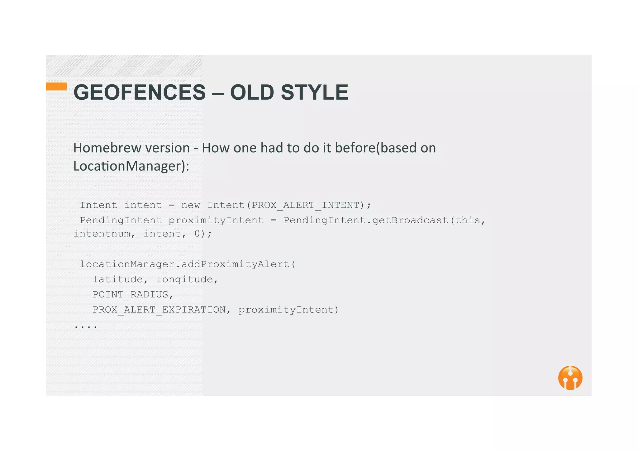 GEOFENCES – OLD STYLE
Homebrew	
  version	
  -­‐	
  How	
  one	
  had	
  to	
  do	
  it	
  before(based	
  on	
  
Loca2onManager):	
  
	
  
Intent intent = new Intent(PROX_ALERT_INTENT);
PendingIntent proximityIntent = PendingIntent.getBroadcast(this,
intentnum, intent, 0);
locationManager.addProximityAlert(
latitude, longitude,
POINT_RADIUS,
PROX_ALERT_EXPIRATION, proximityIntent)
....
 