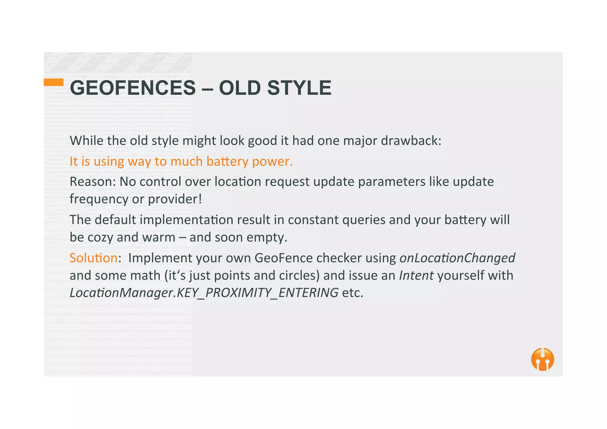 GEOFENCES – OLD STYLE
While	
  the	
  old	
  style	
  might	
  look	
  good	
  it	
  had	
  one	
  major	
  drawback:	
  	
  
It	
  is	
  using	
  way	
  to	
  much	
  ba_ery	
  power.	
  
Reason:	
  No	
  control	
  over	
  loca2on	
  request	
  update	
  parameters	
  like	
  update	
  
frequency	
  or	
  provider!	
  
The	
  default	
  implementa2on	
  result	
  in	
  constant	
  queries	
  and	
  your	
  ba_ery	
  will	
  
be	
  cozy	
  and	
  warm	
  –	
  and	
  soon	
  empty.	
  
Solu2on:	
  	
  Implement	
  your	
  own	
  GeoFence	
  checker	
  using	
  onLocaEonChanged	
  
and	
  some	
  math	
  (it‘s	
  just	
  points	
  and	
  circles)	
  and	
  issue	
  an	
  Intent	
  yourself	
  with	
  
LocaEonManager.KEY_PROXIMITY_ENTERING	
  etc.	
  
	
  
 