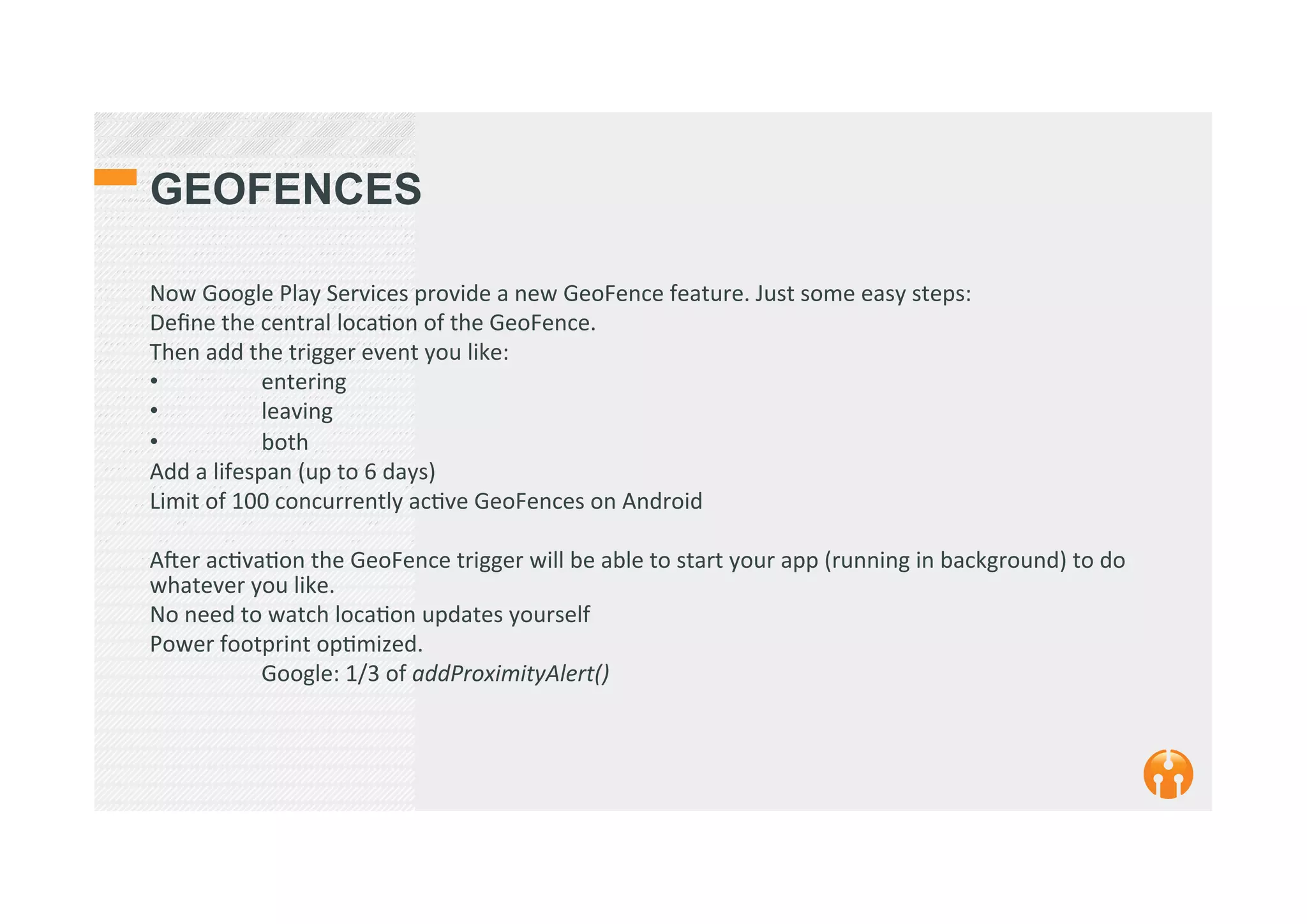 GEOFENCES
Now	
  Google	
  Play	
  Services	
  provide	
  a	
  new	
  GeoFence	
  feature.	
  Just	
  some	
  easy	
  steps:	
  
Deﬁne	
  the	
  central	
  loca2on	
  of	
  the	
  GeoFence.	
  
Then	
  add	
  the	
  trigger	
  event	
  you	
  like:	
  
•  	
   entering	
  
•  	
   leaving	
  
•  	
   both	
  
Add	
  a	
  lifespan	
  (up	
  to	
  6	
  days)	
  
Limit	
  of	
  100	
  concurrently	
  ac2ve	
  GeoFences	
  on	
  Android	
  
	
  
Aker	
  ac2va2on	
  the	
  GeoFence	
  trigger	
  will	
  be	
  able	
  to	
  start	
  your	
  app	
  (running	
  in	
  background)	
  to	
  do	
  
whatever	
  you	
  like.	
  
No	
  need	
  to	
  watch	
  loca2on	
  updates	
  yourself	
  
Power	
  footprint	
  op2mized.	
  
	
  Google:	
  1/3	
  of	
  addProximityAlert()	
  
	
  
	
  
 