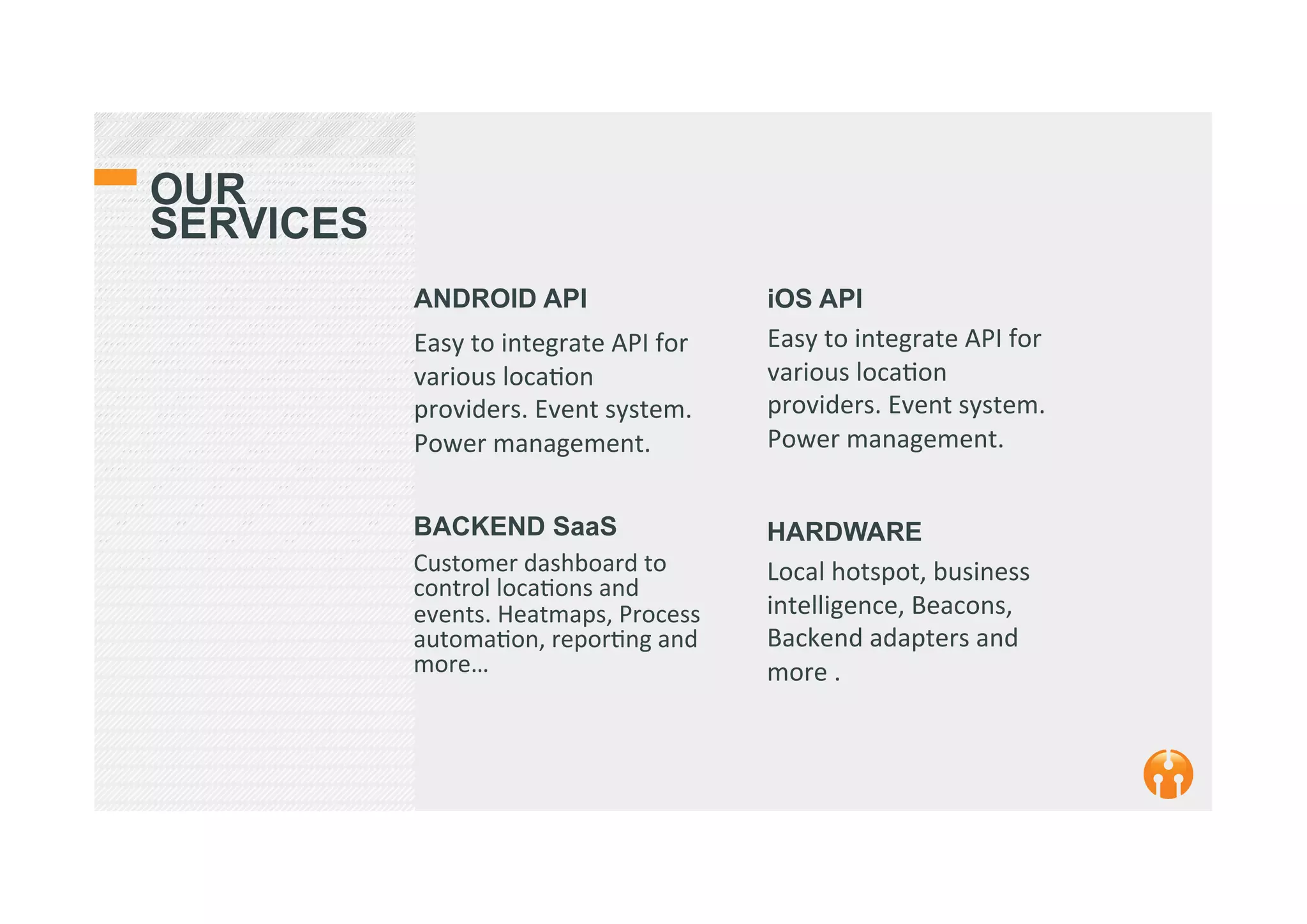 OUR
SERVICES
ANDROID API
Easy	
  to	
  integrate	
  API	
  for	
  
various	
  loca2on	
  
providers.	
  Event	
  system.	
  
Power	
  management.	
  
	
  
	
  
iOS API
Easy	
  to	
  integrate	
  API	
  for	
  
various	
  loca2on	
  
providers.	
  Event	
  system.	
  
Power	
  management.	
  
	
  
	
  BACKEND SaaS
Customer	
  dashboard	
  to	
  
control	
  loca2ons	
  and	
  
events.	
  Heatmaps,	
  Process	
  
automa2on,	
  repor2ng	
  and	
  
more…	
  
	
  
	
  
HARDWARE
Local	
  hotspot,	
  business	
  
intelligence,	
  Beacons,	
  
Backend	
  adapters	
  and	
  
more	
  .	
  
	
  
 