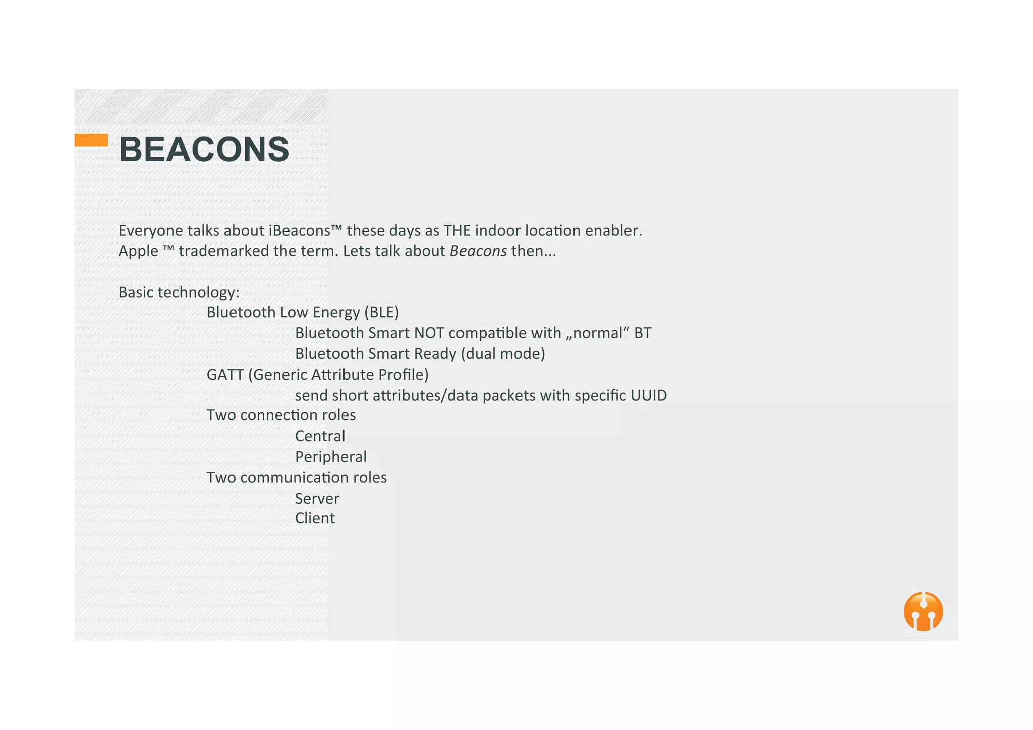 BEACONS
Everyone	
  talks	
  about	
  iBeacons™	
  these	
  days	
  as	
  THE	
  indoor	
  loca2on	
  enabler.	
  
Apple	
  ™	
  trademarked	
  the	
  term.	
  Lets	
  talk	
  about	
  Beacons	
  then...	
  
	
  
Basic	
  technology:	
  	
  
	
  Bluetooth	
  Low	
  Energy	
  (BLE)	
  	
  
	
   	
  Bluetooth	
  Smart	
  NOT	
  compa2ble	
  with	
  „normal“	
  BT	
  
	
   	
  Bluetooth	
  Smart	
  Ready	
  (dual	
  mode)	
  	
  
	
  GATT	
  (Generic	
  A_ribute	
  Proﬁle)	
  
	
   	
  send	
  short	
  a_ributes/data	
  packets	
  with	
  speciﬁc	
  UUID	
  
	
  Two	
  connec2on	
  roles	
  
	
   	
  Central	
  
	
   	
  Peripheral	
  
	
  Two	
  communica2on	
  roles	
  
	
   	
  Server	
  
	
   	
  Client	
  
 