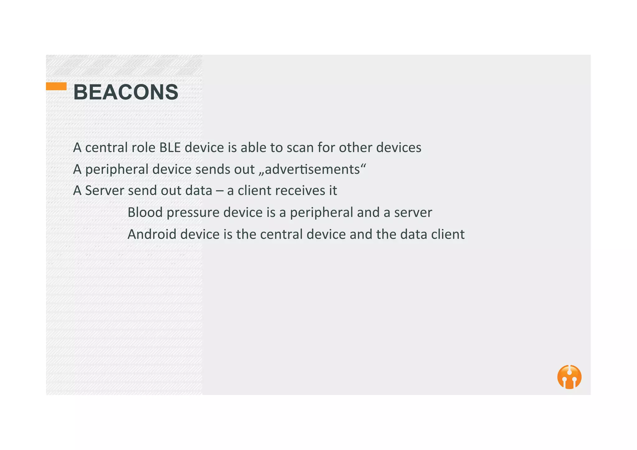 BEACONS
A	
  central	
  role	
  BLE	
  device	
  is	
  able	
  to	
  scan	
  for	
  other	
  devices	
  
A	
  peripheral	
  device	
  sends	
  out	
  „adver2sements“	
  	
  
A	
  Server	
  send	
  out	
  data	
  –	
  a	
  client	
  receives	
  it	
  
	
  Blood	
  pressure	
  device	
  is	
  a	
  peripheral	
  and	
  a	
  server	
  
	
  Android	
  device	
  is	
  the	
  central	
  device	
  and	
  the	
  data	
  client	
  
 