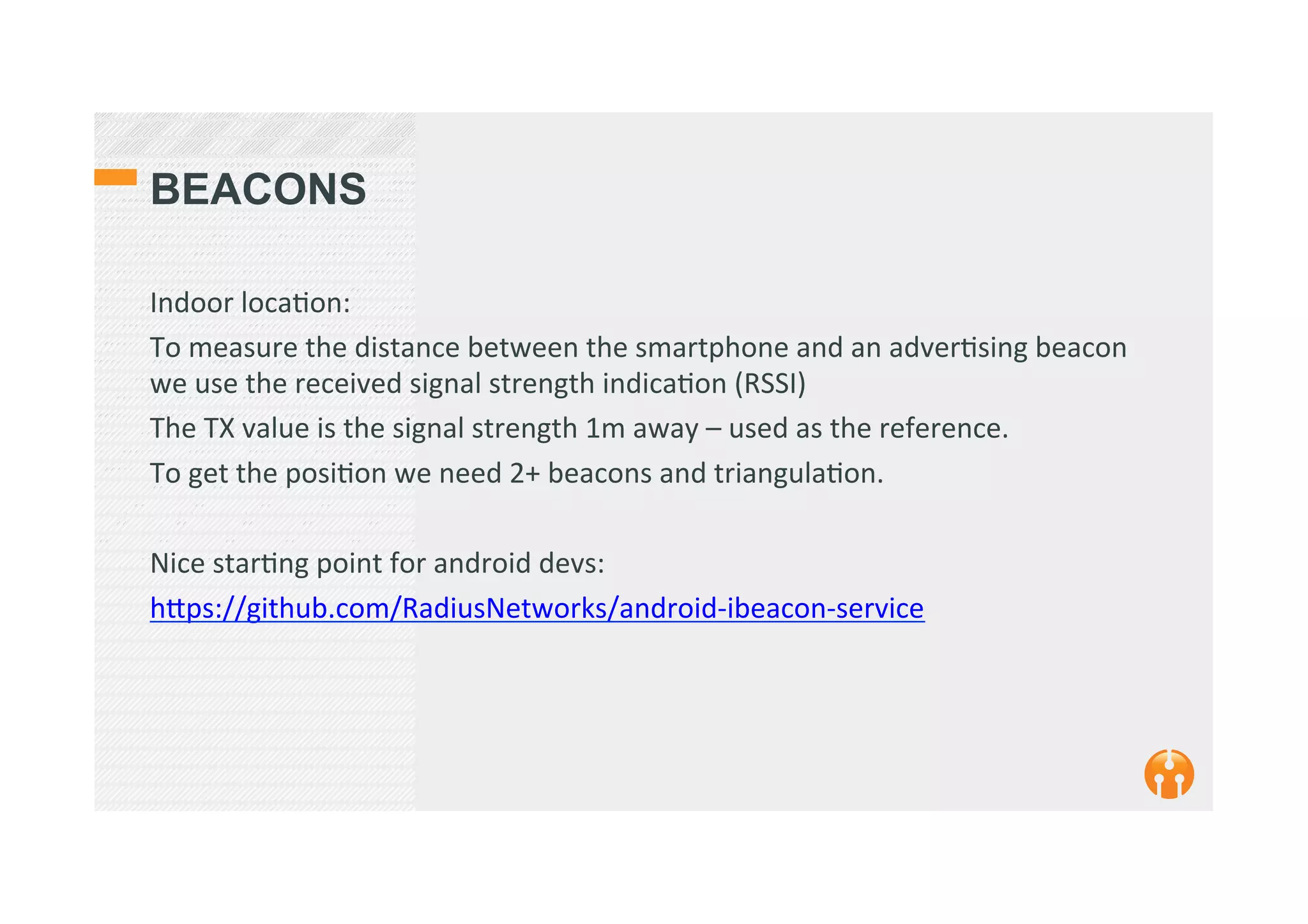 BEACONS
Indoor	
  loca2on:	
  
To	
  measure	
  the	
  distance	
  between	
  the	
  smartphone	
  and	
  an	
  adver2sing	
  beacon	
  
we	
  use	
  the	
  received	
  signal	
  strength	
  indica2on	
  (RSSI)	
  	
  
The	
  TX	
  value	
  is	
  the	
  signal	
  strength	
  1m	
  away	
  –	
  used	
  as	
  the	
  reference.	
  
To	
  get	
  the	
  posi2on	
  we	
  need	
  2+	
  beacons	
  and	
  triangula2on.	
  
	
  
Nice	
  star2ng	
  point	
  for	
  android	
  devs:	
  
h_ps://github.com/RadiusNetworks/android-­‐ibeacon-­‐service	
  
	
  
 