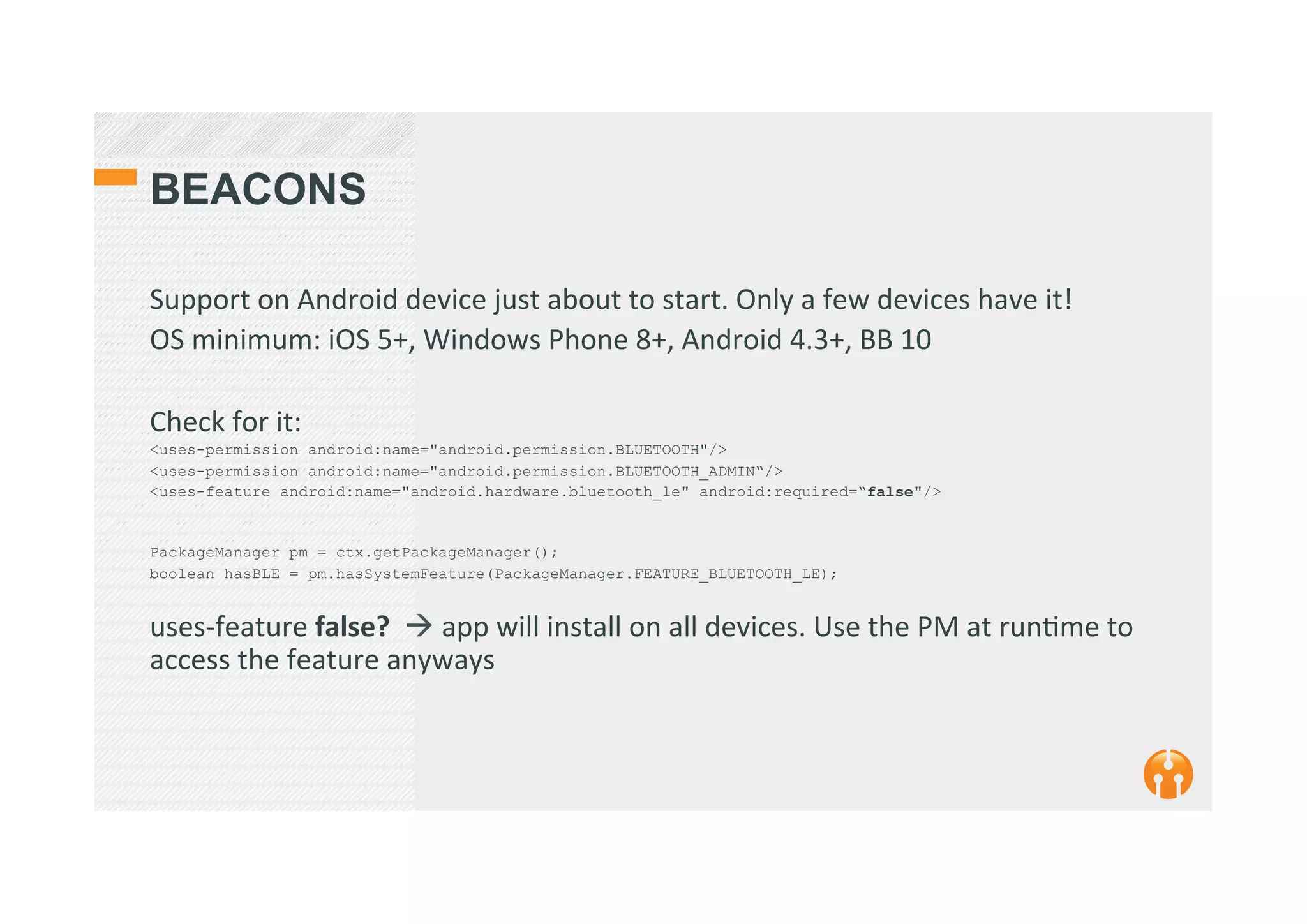 BEACONS
Support	
  on	
  Android	
  device	
  just	
  about	
  to	
  start.	
  Only	
  a	
  few	
  devices	
  have	
  it!	
  
OS	
  minimum:	
  iOS	
  5+,	
  Windows	
  Phone	
  8+,	
  Android	
  4.3+,	
  BB	
  10	
  
	
  
Check	
  for	
  it:	
  
<uses-permission android:name="android.permission.BLUETOOTH"/>
<uses-permission android:name="android.permission.BLUETOOTH_ADMIN“/>
<uses-feature android:name="android.hardware.bluetooth_le" android:required=“false"/>
PackageManager pm = ctx.getPackageManager();
boolean hasBLE = pm.hasSystemFeature(PackageManager.FEATURE_BLUETOOTH_LE);
uses-­‐feature	
  false?	
  	
  !	
  app	
  will	
  install	
  on	
  all	
  devices.	
  Use	
  the	
  PM	
  at	
  run2me	
  to	
  
access	
  the	
  feature	
  anyways	
  
 