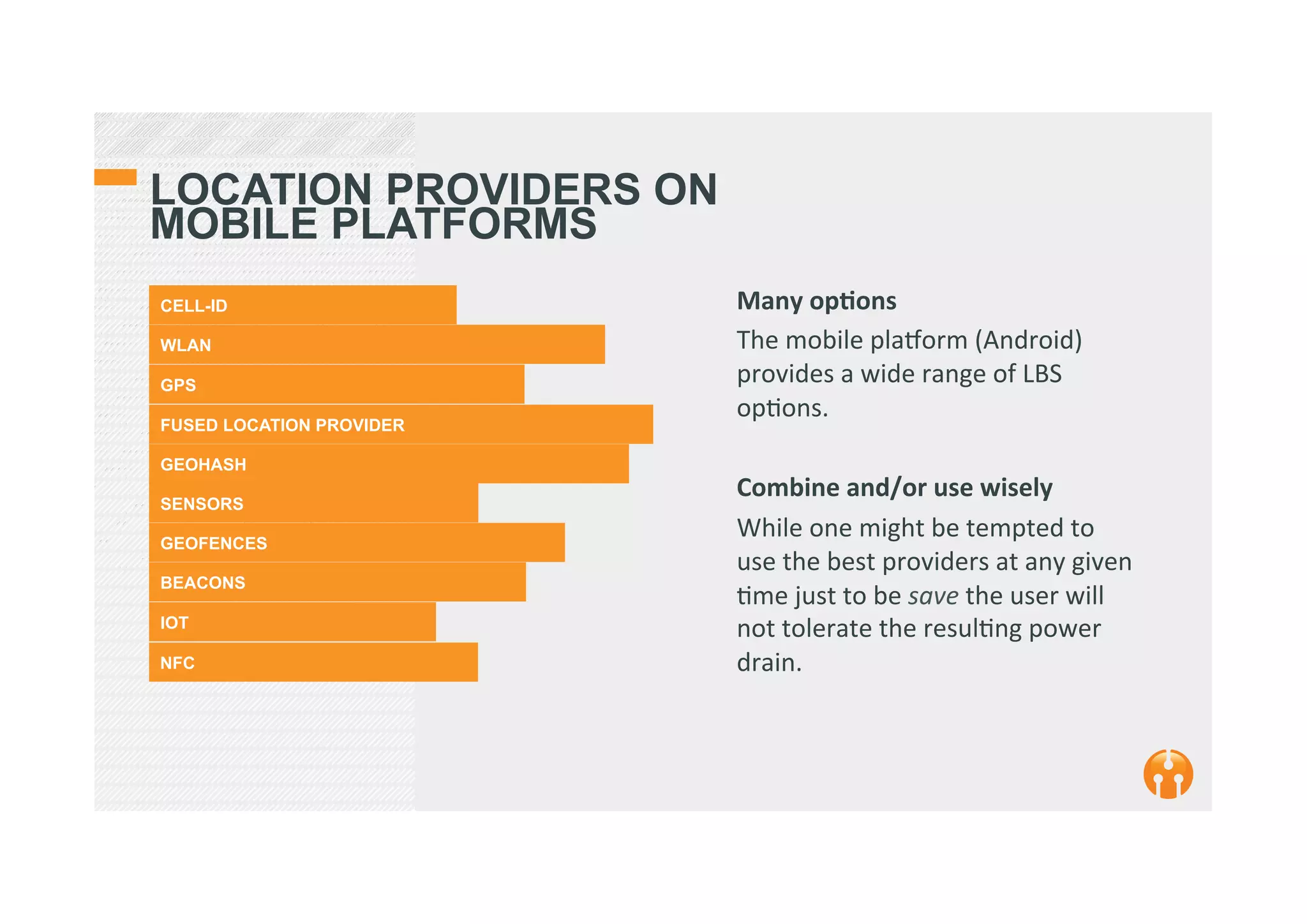 LOCATION PROVIDERS ON
MOBILE PLATFORMS
CELL-ID
WLAN
GPS
FUSED LOCATION PROVIDER
GEOHASH
SENSORS
GEOFENCES
BEACONS
IOT
NFC
Many	
  op(ons	
  
The	
  mobile	
  plaSorm	
  (Android)	
  
provides	
  a	
  wide	
  range	
  of	
  LBS	
  
op2ons.	
  	
  
	
  
Combine	
  and/or	
  use	
  wisely	
  
While	
  one	
  might	
  be	
  tempted	
  to	
  
use	
  the	
  best	
  providers	
  at	
  any	
  given	
  
2me	
  just	
  to	
  be	
  save	
  the	
  user	
  will	
  
not	
  tolerate	
  the	
  resul2ng	
  power	
  
drain.	
  
 