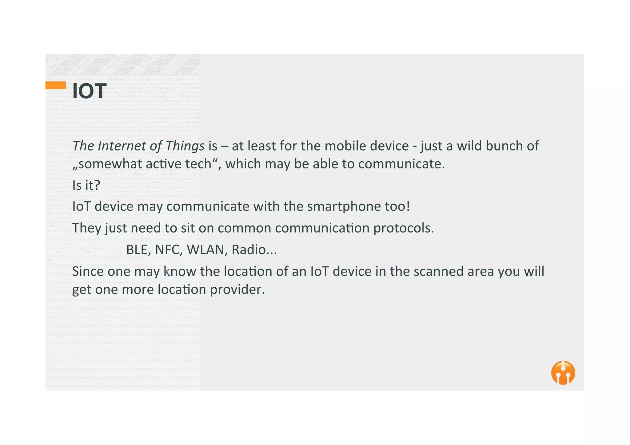 IOT
The	
  Internet	
  of	
  Things	
  is	
  –	
  at	
  least	
  for	
  the	
  mobile	
  device	
  -­‐	
  just	
  a	
  wild	
  bunch	
  of	
  
„somewhat	
  ac2ve	
  tech“,	
  which	
  may	
  be	
  able	
  to	
  communicate.	
  	
  
Is	
  it?	
  
IoT	
  device	
  may	
  communicate	
  with	
  the	
  smartphone	
  too!	
  
They	
  just	
  need	
  to	
  sit	
  on	
  common	
  communica2on	
  protocols.	
  	
  
	
  BLE,	
  NFC,	
  WLAN,	
  Radio...	
  
Since	
  one	
  may	
  know	
  the	
  loca2on	
  of	
  an	
  IoT	
  device	
  in	
  the	
  scanned	
  area	
  you	
  will	
  
get	
  one	
  more	
  loca2on	
  provider.	
  	
  	
  
 
