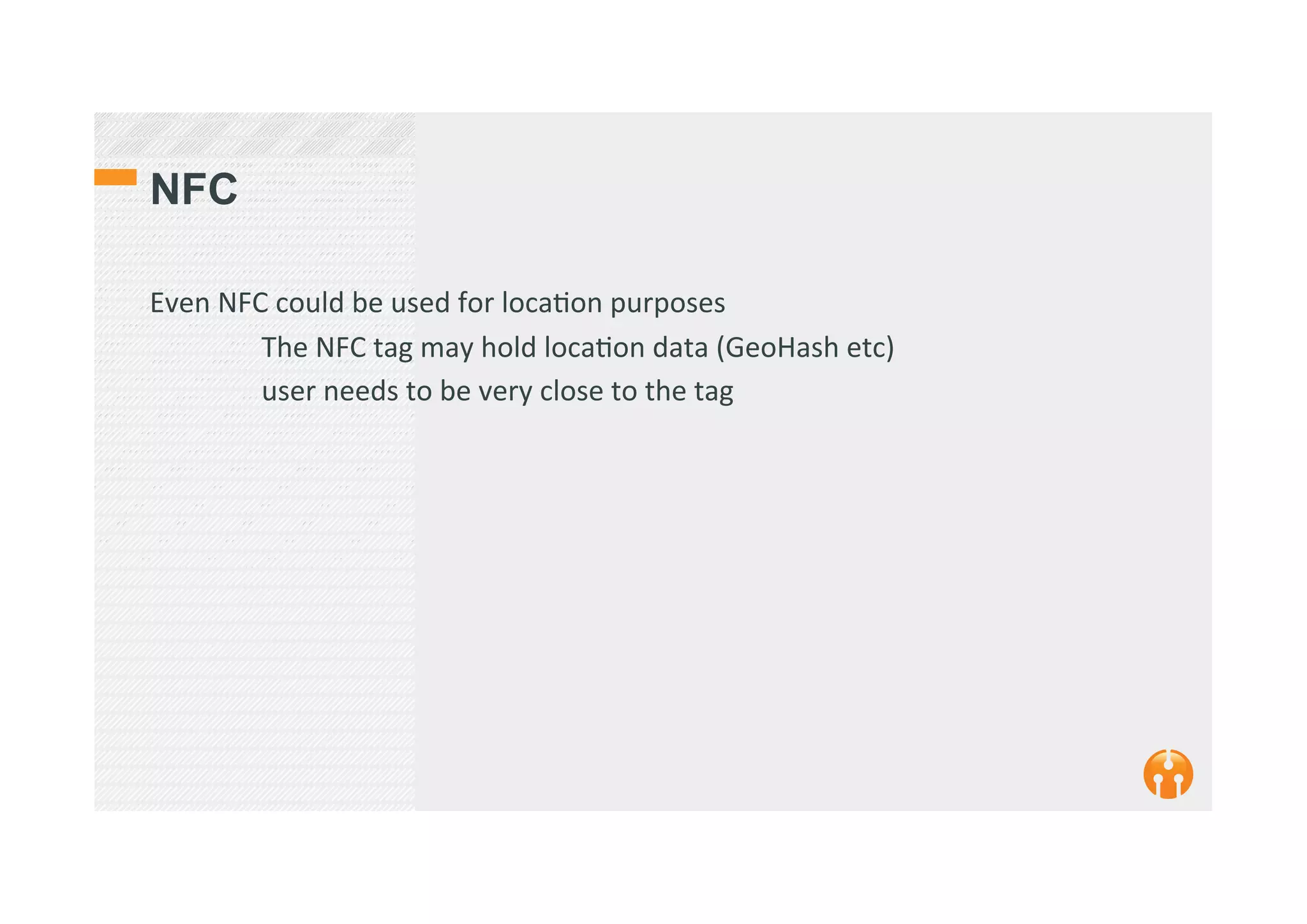 NFC
Even	
  NFC	
  could	
  be	
  used	
  for	
  loca2on	
  purposes	
  
	
  The	
  NFC	
  tag	
  may	
  hold	
  loca2on	
  data	
  (GeoHash	
  etc)	
  
	
  user	
  needs	
  to	
  be	
  very	
  close	
  to	
  the	
  tag	
  
 