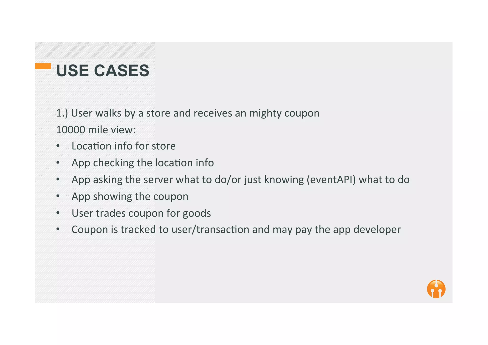 USE CASES
1.)	
  User	
  walks	
  by	
  a	
  store	
  and	
  receives	
  an	
  mighty	
  coupon	
  
10000	
  mile	
  view:	
  
•  Loca2on	
  info	
  for	
  store	
  
•  App	
  checking	
  the	
  loca2on	
  info	
  
•  App	
  asking	
  the	
  server	
  what	
  to	
  do/or	
  just	
  knowing	
  (eventAPI)	
  what	
  to	
  do	
  
•  App	
  showing	
  the	
  coupon	
  
•  User	
  trades	
  coupon	
  for	
  goods	
  
•  Coupon	
  is	
  tracked	
  to	
  user/transac2on	
  and	
  may	
  pay	
  the	
  app	
  developer	
  	
  	
  
	
  
 