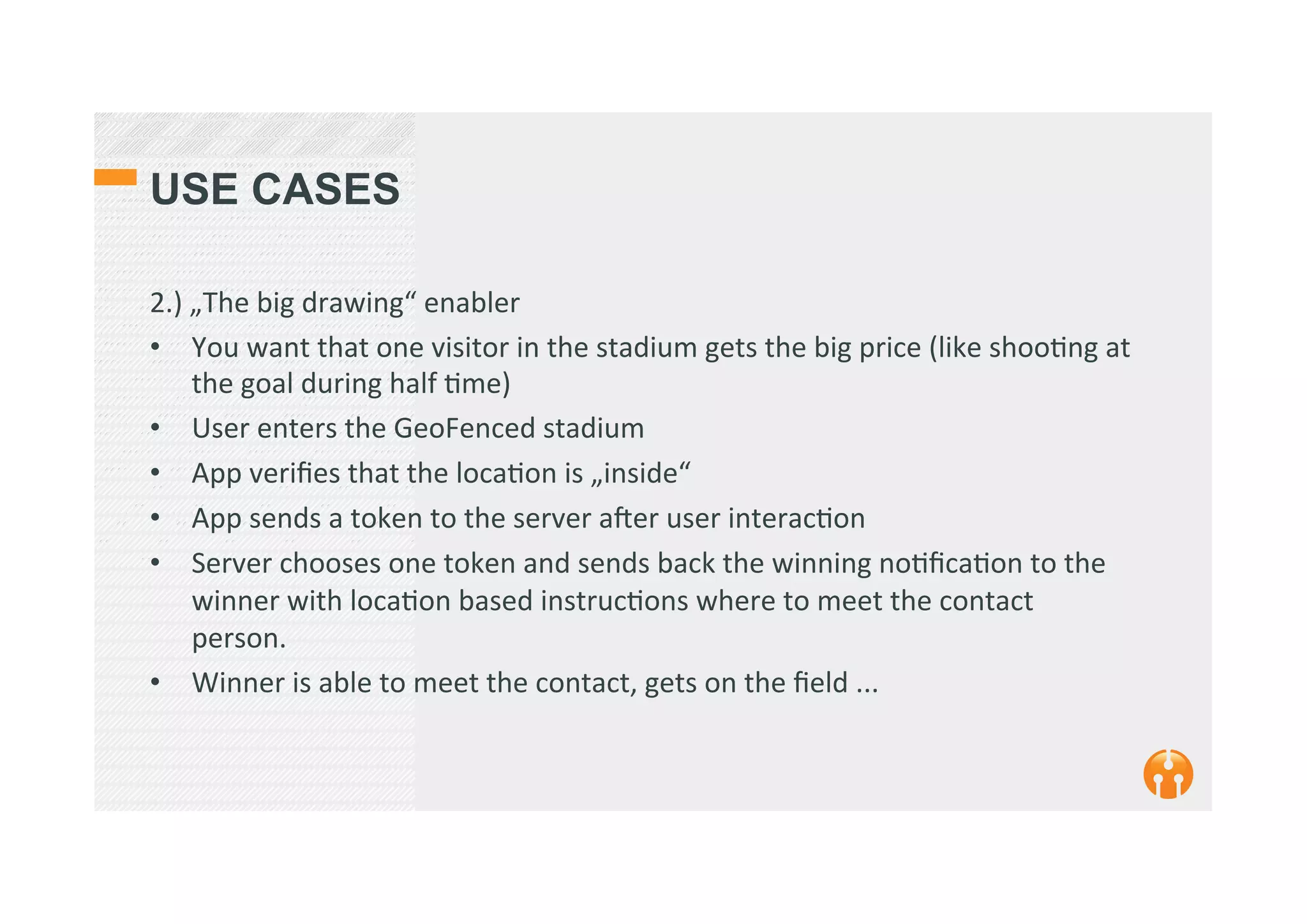 USE CASES
2.)	
  „The	
  big	
  drawing“	
  enabler	
  
•  You	
  want	
  that	
  one	
  visitor	
  in	
  the	
  stadium	
  gets	
  the	
  big	
  price	
  (like	
  shoo2ng	
  at	
  
the	
  goal	
  during	
  half	
  2me)	
  
•  User	
  enters	
  the	
  GeoFenced	
  stadium	
  
•  App	
  veriﬁes	
  that	
  the	
  loca2on	
  is	
  „inside“	
  
•  App	
  sends	
  a	
  token	
  to	
  the	
  server	
  aker	
  user	
  interac2on	
  
•  Server	
  chooses	
  one	
  token	
  and	
  sends	
  back	
  the	
  winning	
  no2ﬁca2on	
  to	
  the	
  
winner	
  with	
  loca2on	
  based	
  instruc2ons	
  where	
  to	
  meet	
  the	
  contact	
  
person.	
  
•  Winner	
  is	
  able	
  to	
  meet	
  the	
  contact,	
  gets	
  on	
  the	
  ﬁeld	
  ...	
  
 
