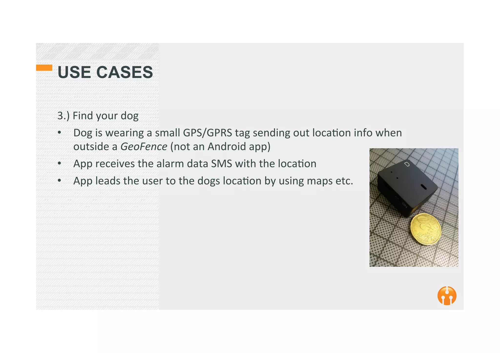 USE CASES
3.)	
  Find	
  your	
  dog	
  
•  Dog	
  is	
  wearing	
  a	
  small	
  GPS/GPRS	
  tag	
  sending	
  out	
  loca2on	
  info	
  when	
  
outside	
  a	
  GeoFence	
  (not	
  an	
  Android	
  app)	
  
•  App	
  receives	
  the	
  alarm	
  data	
  SMS	
  with	
  the	
  loca2on	
  
•  App	
  leads	
  the	
  user	
  to	
  the	
  dogs	
  loca2on	
  by	
  using	
  maps	
  etc.	
  	
  
 