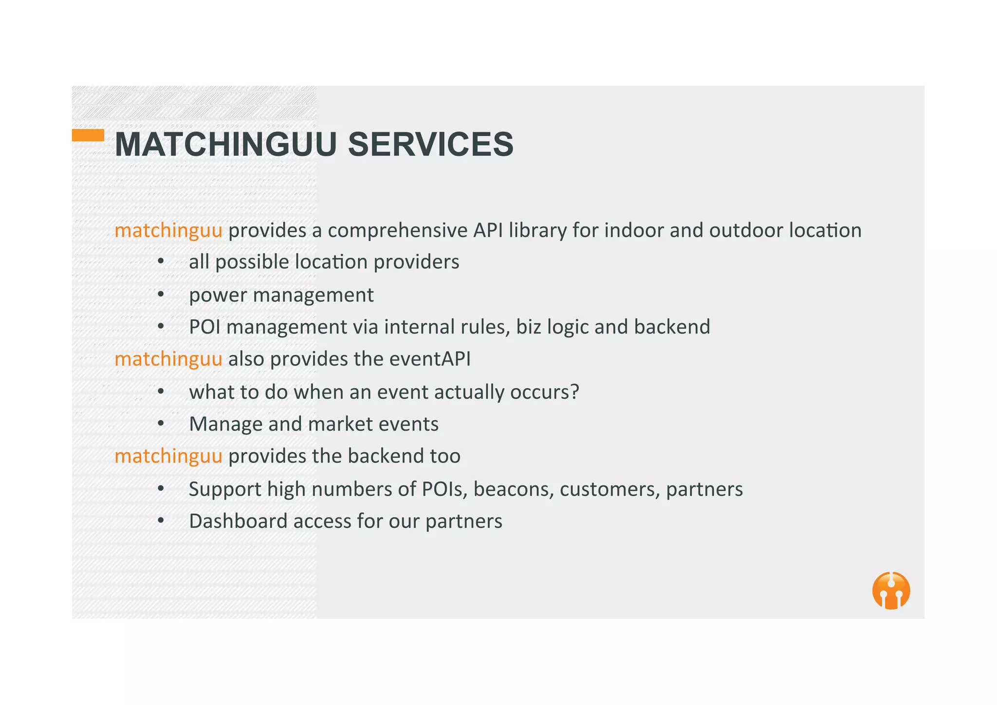 MATCHINGUU SERVICES
matchinguu	
  provides	
  a	
  comprehensive	
  API	
  library	
  for	
  indoor	
  and	
  outdoor	
  loca2on	
  
•  all	
  possible	
  loca2on	
  providers	
  
•  power	
  management	
  
•  POI	
  management	
  via	
  internal	
  rules,	
  biz	
  logic	
  and	
  backend	
  	
  
matchinguu	
  also	
  provides	
  the	
  eventAPI	
  
•  what	
  to	
  do	
  when	
  an	
  event	
  actually	
  occurs?	
  	
  
•  Manage	
  and	
  market	
  events	
  
matchinguu	
  provides	
  the	
  backend	
  too	
  
•  Support	
  high	
  numbers	
  of	
  POIs,	
  beacons,	
  customers,	
  partners	
  
•  Dashboard	
  access	
  for	
  our	
  partners	
  
 