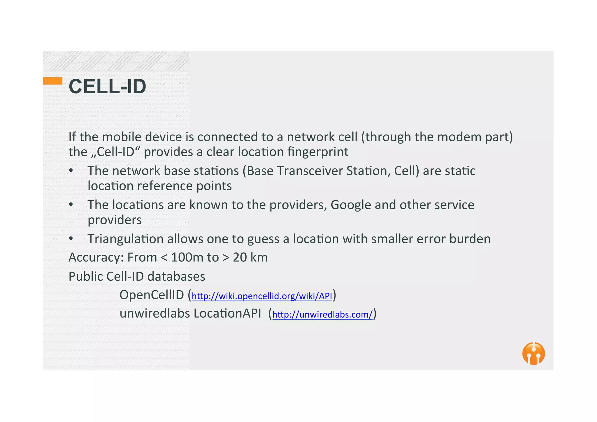 CELL-ID
If	
  the	
  mobile	
  device	
  is	
  connected	
  to	
  a	
  network	
  cell	
  (through	
  the	
  modem	
  part)	
  
the	
  „Cell-­‐ID“	
  provides	
  a	
  clear	
  loca2on	
  ﬁngerprint	
  
•  The	
  network	
  base	
  sta2ons	
  (Base	
  Transceiver	
  Sta2on,	
  Cell)	
  are	
  sta2c	
  
loca2on	
  reference	
  points	
  
•  The	
  loca2ons	
  are	
  known	
  to	
  the	
  providers,	
  Google	
  and	
  other	
  service	
  
providers	
  
•  Triangula2on	
  allows	
  one	
  to	
  guess	
  a	
  loca2on	
  with	
  smaller	
  error	
  burden	
  
Accuracy:	
  From	
  <	
  100m	
  to	
  >	
  20	
  km	
  	
  
Public	
  Cell-­‐ID	
  databases	
  	
  
	
  OpenCellID	
  (h_p://wiki.opencellid.org/wiki/API)	
  
	
  unwiredlabs	
  Loca2onAPI	
  	
  (h_p://unwiredlabs.com/)	
  
	
  
 