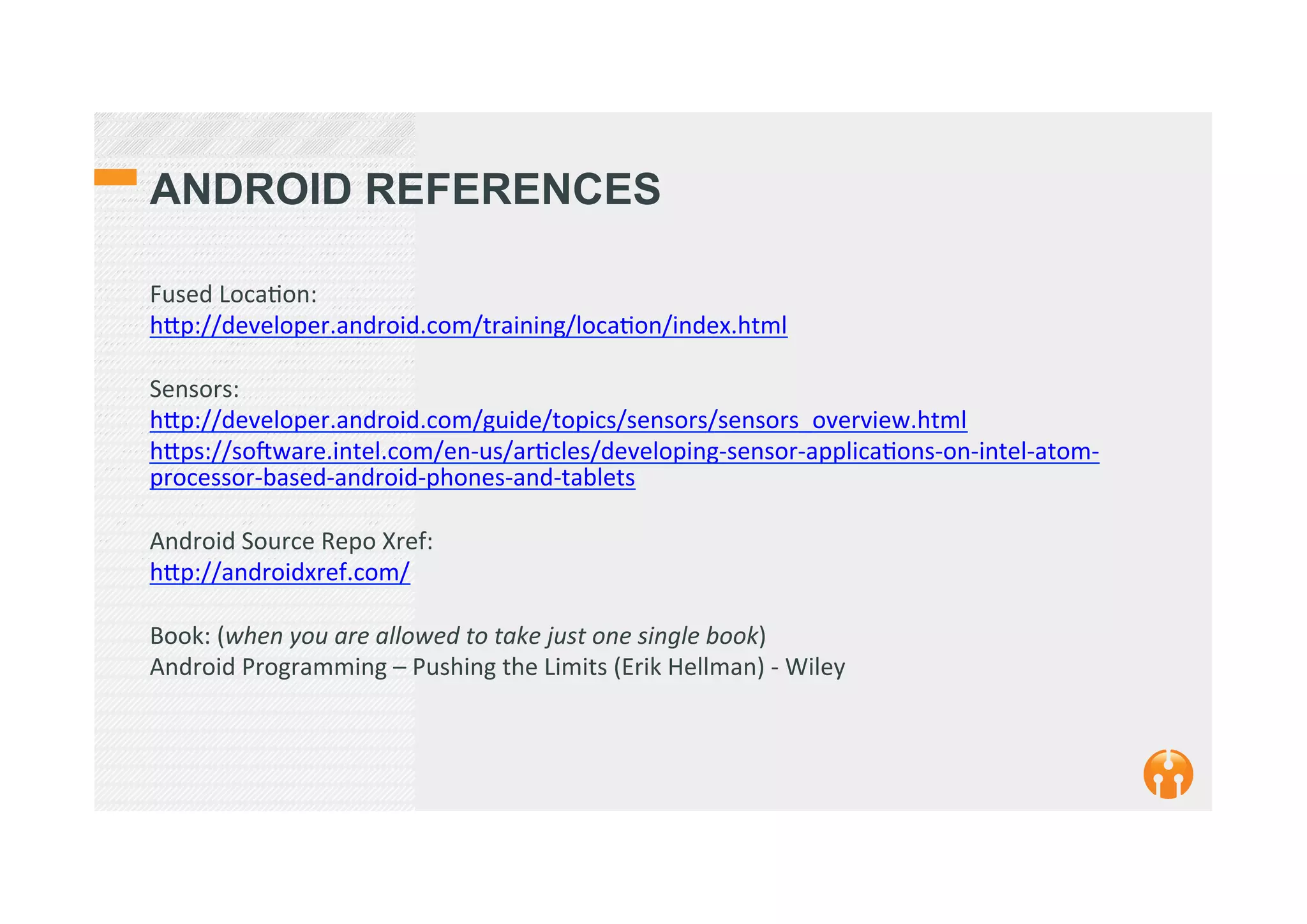 ANDROID REFERENCES
Fused	
  Loca2on:	
  
h_p://developer.android.com/training/loca2on/index.html	
  
	
  
Sensors:	
  
h_p://developer.android.com/guide/topics/sensors/sensors_overview.html	
  
h_ps://sokware.intel.com/en-­‐us/ar2cles/developing-­‐sensor-­‐applica2ons-­‐on-­‐intel-­‐atom-­‐
processor-­‐based-­‐android-­‐phones-­‐and-­‐tablets	
  
	
  
Android	
  Source	
  Repo	
  Xref:	
  
h_p://androidxref.com/	
  
	
  
Book:	
  (when	
  you	
  are	
  allowed	
  to	
  take	
  just	
  one	
  single	
  book)	
  
Android	
  Programming	
  –	
  Pushing	
  the	
  Limits	
  (Erik	
  Hellman)	
  -­‐	
  Wiley	
  
	
  
 