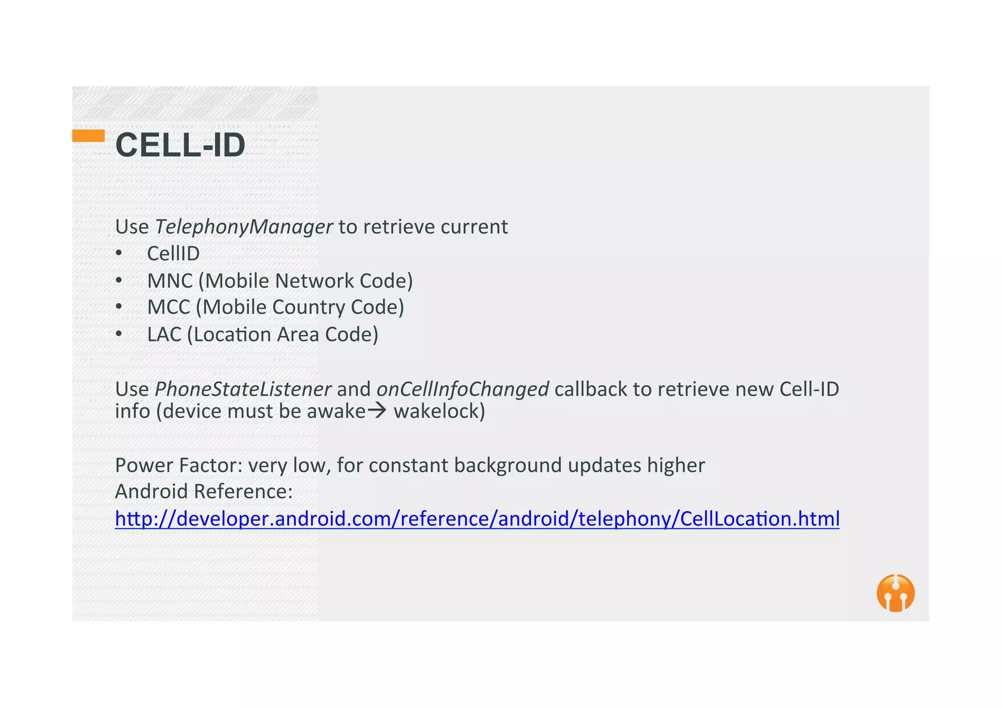 CELL-ID
Use	
  TelephonyManager	
  to	
  retrieve	
  current	
  	
  
•  CellID	
  
•  MNC	
  (Mobile	
  Network	
  Code)	
  
•  MCC	
  (Mobile	
  Country	
  Code)	
  
•  LAC	
  (Loca2on	
  Area	
  Code)	
  
	
  
Use	
  PhoneStateListener	
  and	
  onCellInfoChanged	
  callback	
  to	
  retrieve	
  new	
  Cell-­‐ID	
  
info	
  (device	
  must	
  be	
  awake!	
  wakelock)	
  
	
  
Power	
  Factor:	
  very	
  low,	
  for	
  constant	
  background	
  updates	
  higher	
  	
  
Android	
  Reference:	
  	
  
h_p://developer.android.com/reference/android/telephony/CellLoca2on.html	
  
	
  
 