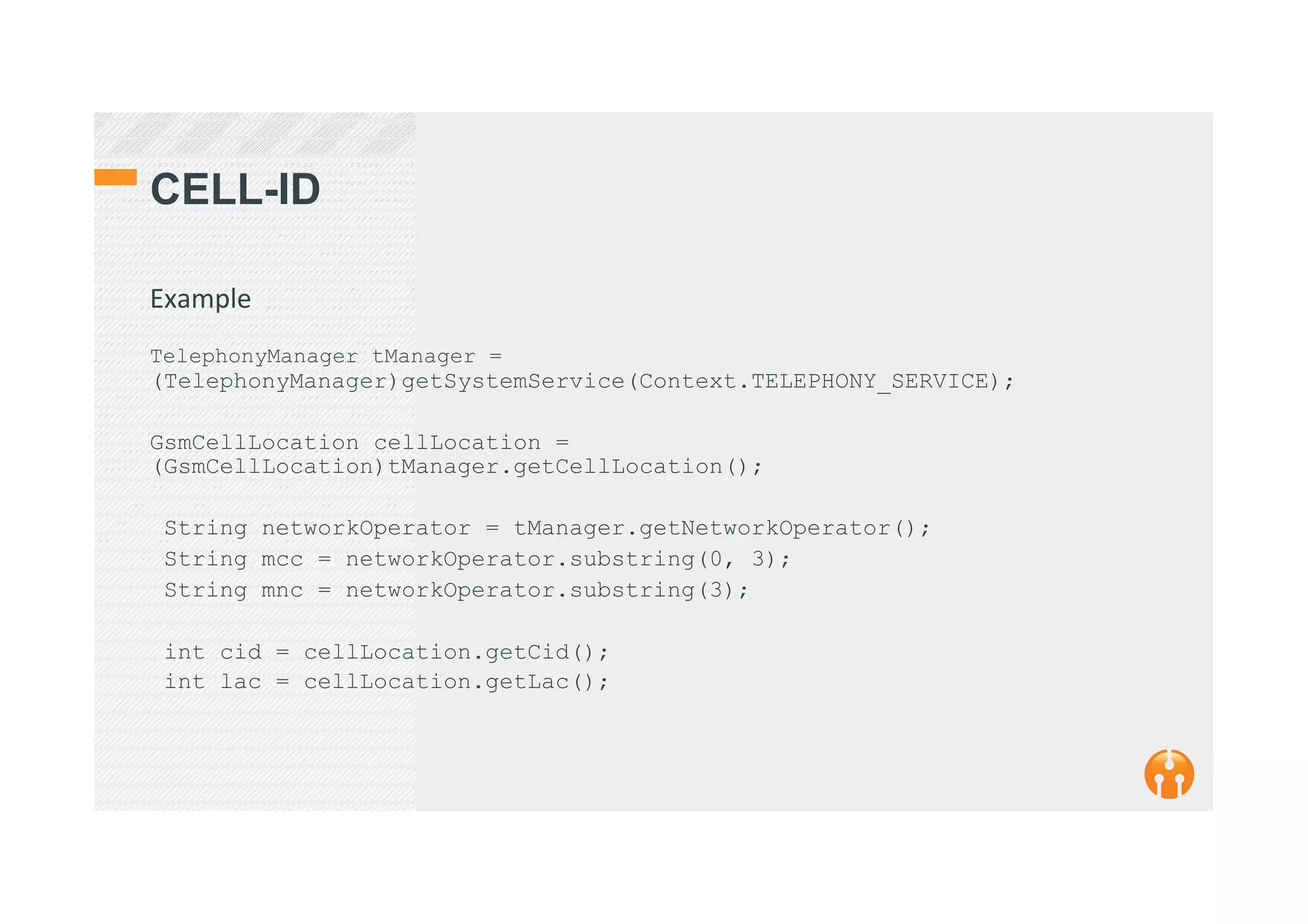 CELL-ID
Example	
  
	
  
TelephonyManager tManager =
(TelephonyManager)getSystemService(Context.TELEPHONY_SERVICE);
GsmCellLocation cellLocation =
(GsmCellLocation)tManager.getCellLocation();
String networkOperator = tManager.getNetworkOperator();
String mcc = networkOperator.substring(0, 3);
String mnc = networkOperator.substring(3);
int cid = cellLocation.getCid();
int lac = cellLocation.getLac();
 