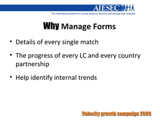 Why  Manage Forms Details of every single match The progress of every LC and every country partnership  Help identify internal trends  