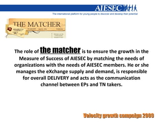 The role of  the matcher   is to ensure the growth in the Measure of Success of AIESEC by matching the needs of organizations with the needs of AIESEC members. He or she manages the eXchange supply and demand, is responsible for overall DELIVERY and acts as the communication channel between EPs and TN takers. 