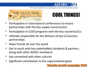 COOL THINGS! Participation in international conferences to ensure partnerships with the key supply countries/LCs Participation in CEED programs with the key countries/LCs Ultimate responsible for the delivery of key LC/country partnerships Make friends all over the world Get in touch with key stakeholders (students & partners, along with other AIESEC members) Get connected with other cultures Significant contribution to the organizational goals 