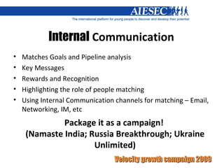 Internal  Communication Matches Goals and Pipeline analysis Key Messages Rewards and Recognition Highlighting the role of people matching Using Internal Communication channels for matching – Email, Networking, IM, etc Package it as a campaign!  (Namaste India; Russia Breakthrough; Ukraine Unlimited) 