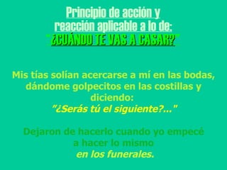 Principio de acción y reacción aplicable a lo de: “ ¿CUÁNDO TE VAS A CASAR? " Mis tías solían acercarse a mí en las bodas, dándome golpecitos en las costillas y diciendo:  ” ¿Serás tú el siguiente?..." Dejaron de hacerlo cuando yo empecé a hacer lo mismo en los funerales. 