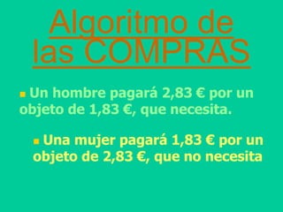 Algoritmo de
las COMPRAS
 Un hombre pagará 2,83 € por un
objeto de 1,83 €, que necesita.
 Una mujer pagará 1,83 € por un
objeto de 2,83 €, que no necesita
 