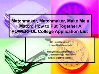 Matchmaker, Matchmaker, Make Me a
Match: How to Put Together A
POWERFUL College Application List
Dr. Rebecca JosephDr. Rebecca Joseph
rjoseph@calstatela.edurjoseph@calstatela.edu
www.getmetocollege.org/hswww.getmetocollege.org/hs
FB: Getmetocollege FreeadviceFB: Getmetocollege Freeadvice
Twitter: @getmetocollegeTwitter: @getmetocollege
 