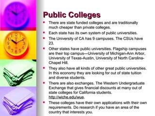 Public CollegesPublic Colleges
 There are state funded colleges and are traditionallyThere are state funded colleges and are traditionally
much cheaper than private colleges.much cheaper than private colleges.
 Each state has its own system of public universities.Each state has its own system of public universities.
 The University of CA has 9 campuses. The CSUs haveThe University of CA has 9 campuses. The CSUs have
23.23.
 Other states have public universities. Flagship campusesOther states have public universities. Flagship campuses
are their top campus—University of Michigan-Ann Arbor,are their top campus—University of Michigan-Ann Arbor,
University of Texas-Austin, University of North Carolina-University of Texas-Austin, University of North Carolina-
Chapel Hill.Chapel Hill.
 They also have all kinds of other great public universities.They also have all kinds of other great public universities.
In this economy they are looking for out of state tuitionIn this economy they are looking for out of state tuition
and diverse students.and diverse students.
 There are also exchanges. The Western UndergraduateThere are also exchanges. The Western Undergraduate
Exchange that gives financial discounts at many out ofExchange that gives financial discounts at many out of
state colleges for California students.state colleges for California students.
http://wiche.edu/wuehttp://wiche.edu/wue..
 These colleges have their own applications with their ownThese colleges have their own applications with their own
requirements. Do research if you have an area of therequirements. Do research if you have an area of the
country that interests you.country that interests you.
 