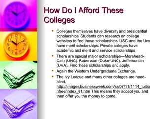 How Do I Afford TheseHow Do I Afford These
CollegesColleges
 Colleges themselves have diversity and presidentialColleges themselves have diversity and presidential
scholarships. Students can research on collegescholarships. Students can research on college
websites to find these scholarships. USC and the Ucswebsites to find these scholarships. USC and the Ucs
have merit scholarships. Private colleges havehave merit scholarships. Private colleges have
academic and merit and service scholarshipsacademic and merit and service scholarships
 There are special major scholarships—Morehead-There are special major scholarships—Morehead-
Cain (UNC). Robertson (Duke-UNC). JeffersonianCain (UNC). Robertson (Duke-UNC). Jeffersonian
(UVA). Find these scholarships and apply.(UVA). Find these scholarships and apply.
 Again the Western Undergraduate Exchange.Again the Western Undergraduate Exchange.
 The Ivy League and many other colleges are need-The Ivy League and many other colleges are need-
blind.blind.
http://images.businessweek.com/ss/07/11/1114_tuitiohttp://images.businessweek.com/ss/07/11/1114_tuitio
nfree/index_01.htmnfree/index_01.htm This means they accept you andThis means they accept you and
then offer you the money to come.then offer you the money to come.
 