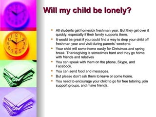 Will my child be lonely?Will my child be lonely?
 All students get homesick freshman year. But they get over itAll students get homesick freshman year. But they get over it
quickly, especially if their family supports them.quickly, especially if their family supports them.
 It would be great if you could find a way to drop your child offIt would be great if you could find a way to drop your child off
freshman year and visit during parentsfreshman year and visit during parents’ weekend.’ weekend.
 Your child will come home easily for Christmas and springYour child will come home easily for Christmas and spring
break. Thanksgiving is sometimes hard and they go homebreak. Thanksgiving is sometimes hard and they go home
with friends and relativeswith friends and relatives
 You can speak with them on the phone, Skype, andYou can speak with them on the phone, Skype, and
Facebook.Facebook.
 You can send food and messages.You can send food and messages.
 But please donBut please don’t ask them to leave or come home.’t ask them to leave or come home.
 You need to encourage your child to go for free tutoring, joinYou need to encourage your child to go for free tutoring, join
support groups, and make friends.support groups, and make friends.
 