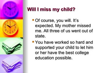 Will I miss my child?Will I miss my child?
Of course, you will. ItOf course, you will. It’s’s
expected. My mother missedexpected. My mother missed
me. All three of us went out ofme. All three of us went out of
state.state.
You have worked so hard andYou have worked so hard and
supported your child to let himsupported your child to let him
or her have the best collegeor her have the best college
education possible.education possible.
 