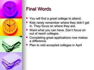 Final WordsFinal Words
 You will find a great college to attend.You will find a great college to attend.
 Kids rarely remember where they didn’t getKids rarely remember where they didn’t get
in. They focus on where they are.in. They focus on where they are.
 Want what you can have. Don’t focus onWant what you can have. Don’t focus on
out of reach colleges.out of reach colleges.
 Completing great applications now makesCompleting great applications now makes
a difference.a difference.
 Plan to visit accepted colleges in AprilPlan to visit accepted colleges in April
 