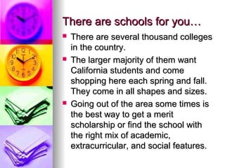 There are schools for you…There are schools for you…
 There are several thousand collegesThere are several thousand colleges
in the country.in the country.
 The larger majority of them wantThe larger majority of them want
California students and comeCalifornia students and come
shopping here each spring and fall.shopping here each spring and fall.
They come in all shapes and sizes.They come in all shapes and sizes.
 Going out of the area some times isGoing out of the area some times is
the best way to get a meritthe best way to get a merit
scholarship or find the school withscholarship or find the school with
the right mix of academic,the right mix of academic,
extracurricular, and social features.extracurricular, and social features.
 