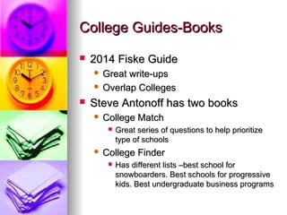 College Guides-BooksCollege Guides-Books
 2014 Fiske Guide2014 Fiske Guide
 Great write-upsGreat write-ups
 Overlap CollegesOverlap Colleges
 Steve Antonoff has two booksSteve Antonoff has two books
 College MatchCollege Match
 Great series of questions to help prioritizeGreat series of questions to help prioritize
type of schoolstype of schools
 College FinderCollege Finder
 Has different lists –best school forHas different lists –best school for
snowboarders. Best schools for progressivesnowboarders. Best schools for progressive
kids. Best undergraduate business programskids. Best undergraduate business programs
 
