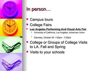 In person…In person…
 Campus toursCampus tours
 College FairsCollege Fairs
 Los Angeles Performing And Visual Arts FairLos Angeles Performing And Visual Arts Fair
 University of California, Los Angeles, Ackerman UnionUniversity of California, Los Angeles, Ackerman Union

Saturday, October 26: 1:00pm - 3:30pmSaturday, October 26: 1:00pm - 3:30pm
 College or Groups of College VisitsCollege or Groups of College Visits
to LA. Fall and Springto LA. Fall and Spring
 Visits to your schoolsVisits to your schools
 