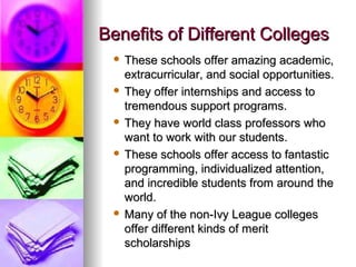 Benefits of Different CollegesBenefits of Different Colleges
 These schools offer amazing academic,These schools offer amazing academic,
extracurricular, and social opportunities.extracurricular, and social opportunities.
 They offer internships and access toThey offer internships and access to
tremendous support programs.tremendous support programs.
 They have world class professors whoThey have world class professors who
want to work with our students.want to work with our students.
 These schools offer access to fantasticThese schools offer access to fantastic
programming, individualized attention,programming, individualized attention,
and incredible students from around theand incredible students from around the
world.world.
 Many of the non-Ivy League collegesMany of the non-Ivy League colleges
offer different kinds of meritoffer different kinds of merit
scholarshipsscholarships
 