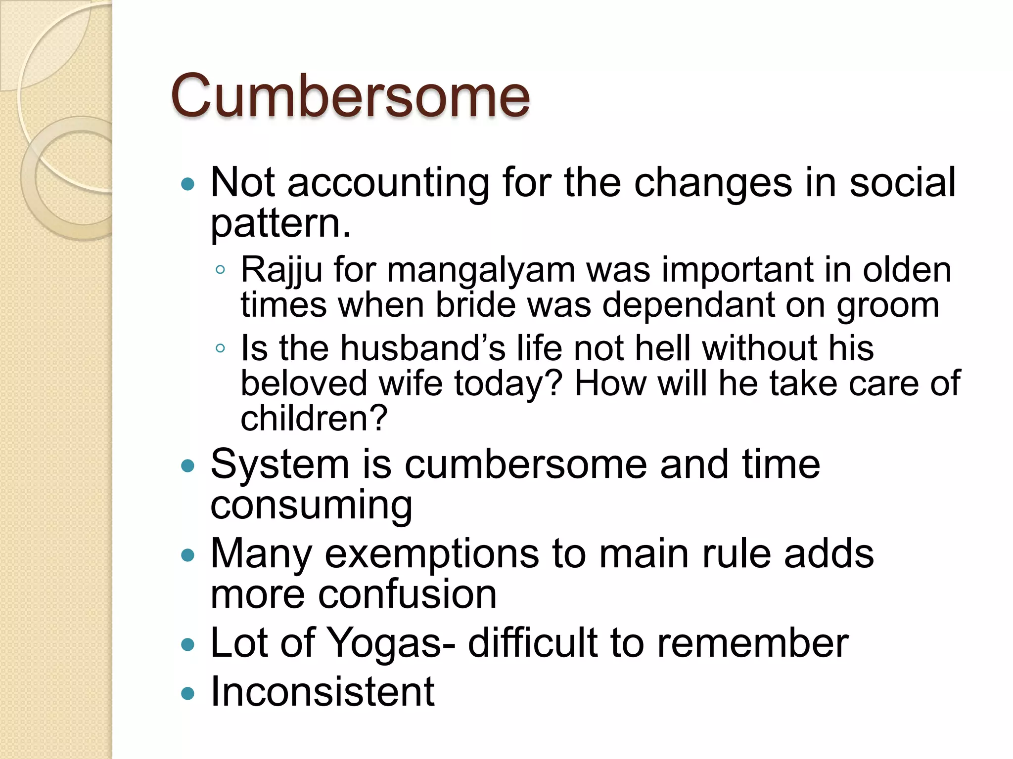 Cumbersome
 Not accounting for the changes in social
pattern.
◦ Rajju for mangalyam was important in olden
times when bride was dependant on groom
◦ Is the husband’s life not hell without his
beloved wife today? How will he take care of
children?
 System is cumbersome and time
consuming
 Many exemptions to main rule adds
more confusion
 Lot of Yogas- difficult to remember
 Inconsistent
 