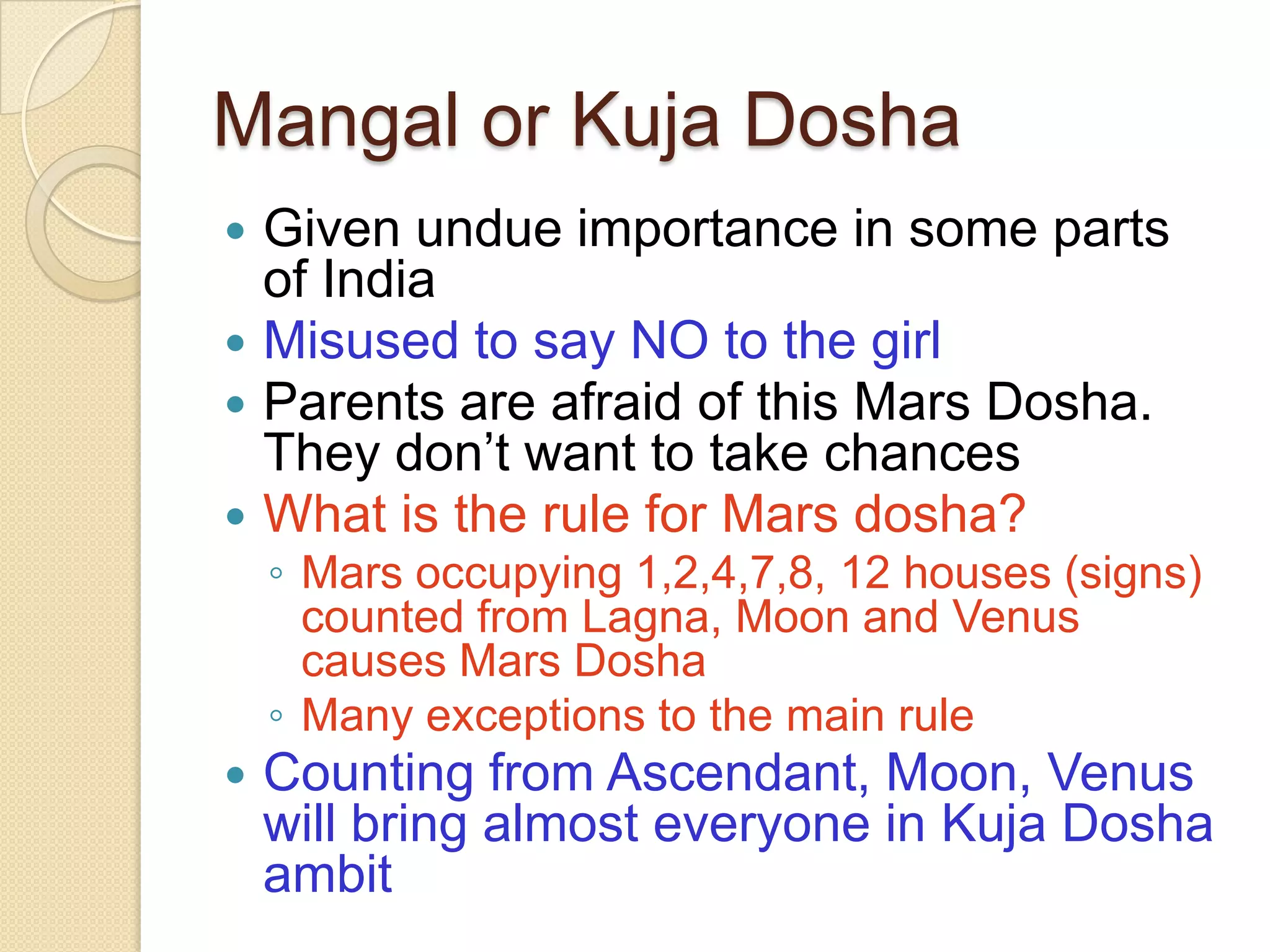 Mangal or Kuja Dosha
 Given undue importance in some parts
of India
 Misused to say NO to the girl
 Parents are afraid of this Mars Dosha.
They don’t want to take chances
 What is the rule for Mars dosha?
◦ Mars occupying 1,2,4,7,8, 12 houses (signs)
counted from Lagna, Moon and Venus
causes Mars Dosha
◦ Many exceptions to the main rule
 Counting from Ascendant, Moon, Venus
will bring almost everyone in Kuja Dosha
ambit
 