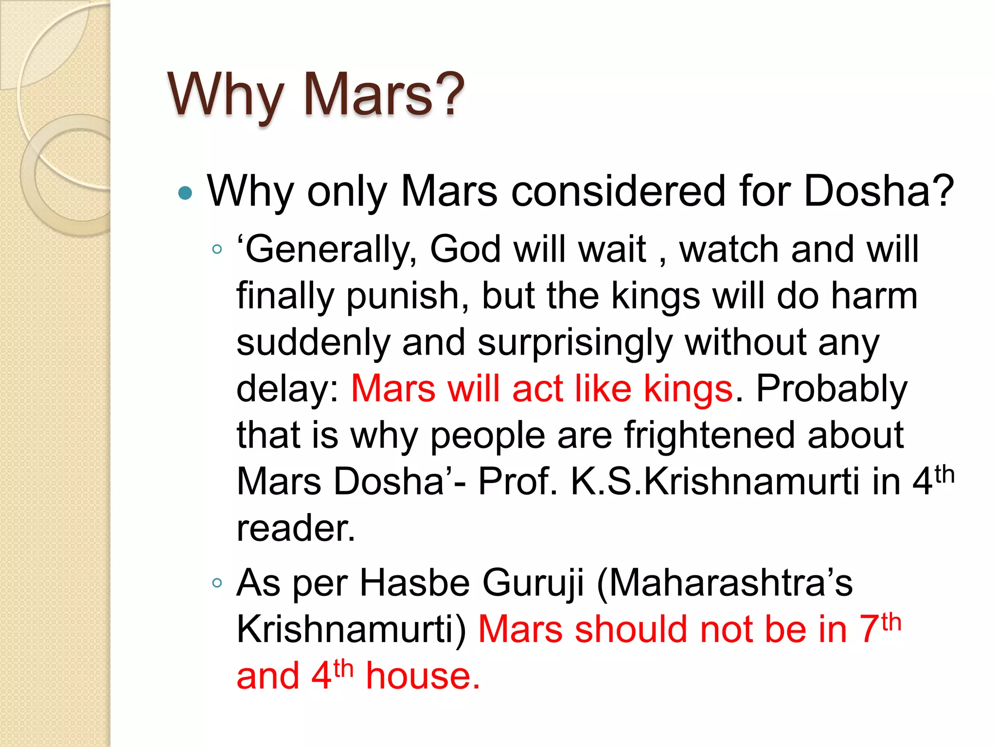 Why Mars?
 Why only Mars considered for Dosha?
◦ ‘Generally, God will wait , watch and will
finally punish, but the kings will do harm
suddenly and surprisingly without any
delay: Mars will act like kings. Probably
that is why people are frightened about
Mars Dosha’- Prof. K.S.Krishnamurti in 4th
reader.
◦ As per Hasbe Guruji (Maharashtra’s
Krishnamurti) Mars should not be in 7th
and 4th house.
 