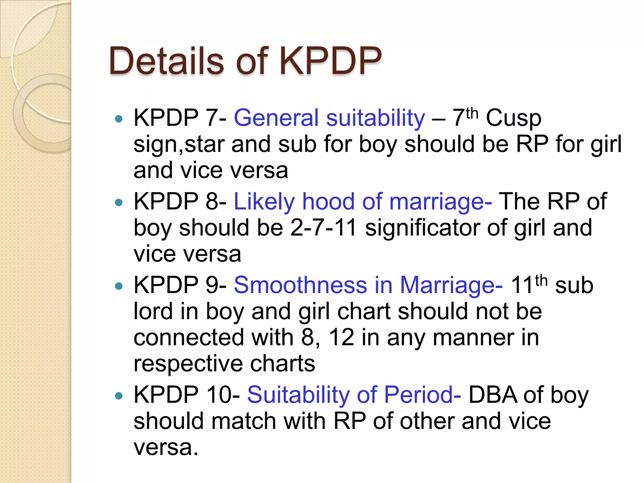 Details of KPDP
 KPDP 7- General suitability – 7th Cusp
sign,star and sub for boy should be RP for girl
and vice versa
 KPDP 8- Likely hood of marriage- The RP of
boy should be 2-7-11 significator of girl and
vice versa
 KPDP 9- Smoothness in Marriage- 11th sub
lord in boy and girl chart should not be
connected with 8, 12 in any manner in
respective charts
 KPDP 10- Suitability of Period- DBA of boy
should match with RP of other and vice
versa.
 