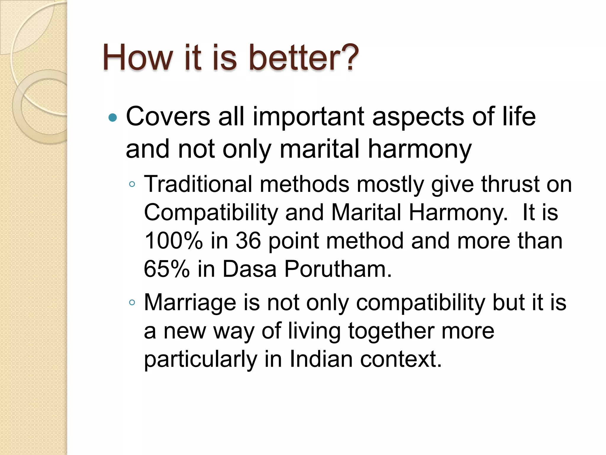 How it is better?
 Covers all important aspects of life
and not only marital harmony
◦ Traditional methods mostly give thrust on
Compatibility and Marital Harmony. It is
100% in 36 point method and more than
65% in Dasa Porutham.
◦ Marriage is not only compatibility but it is
a new way of living together more
particularly in Indian context.
 