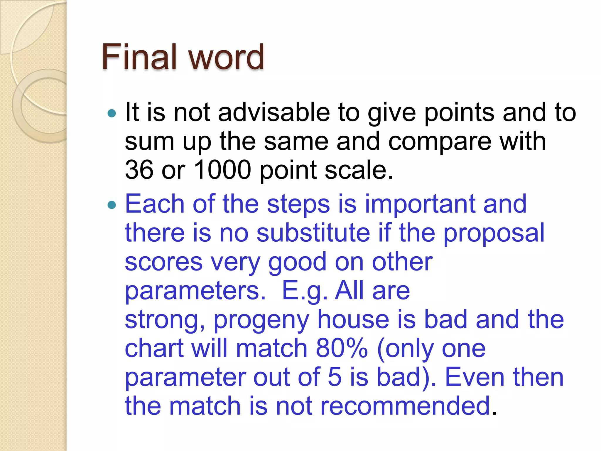 Final word
 It is not advisable to give points and to
sum up the same and compare with
36 or 1000 point scale.
 Each of the steps is important and
there is no substitute if the proposal
scores very good on other
parameters. E.g. All are
strong, progeny house is bad and the
chart will match 80% (only one
parameter out of 5 is bad). Even then
the match is not recommended.
 