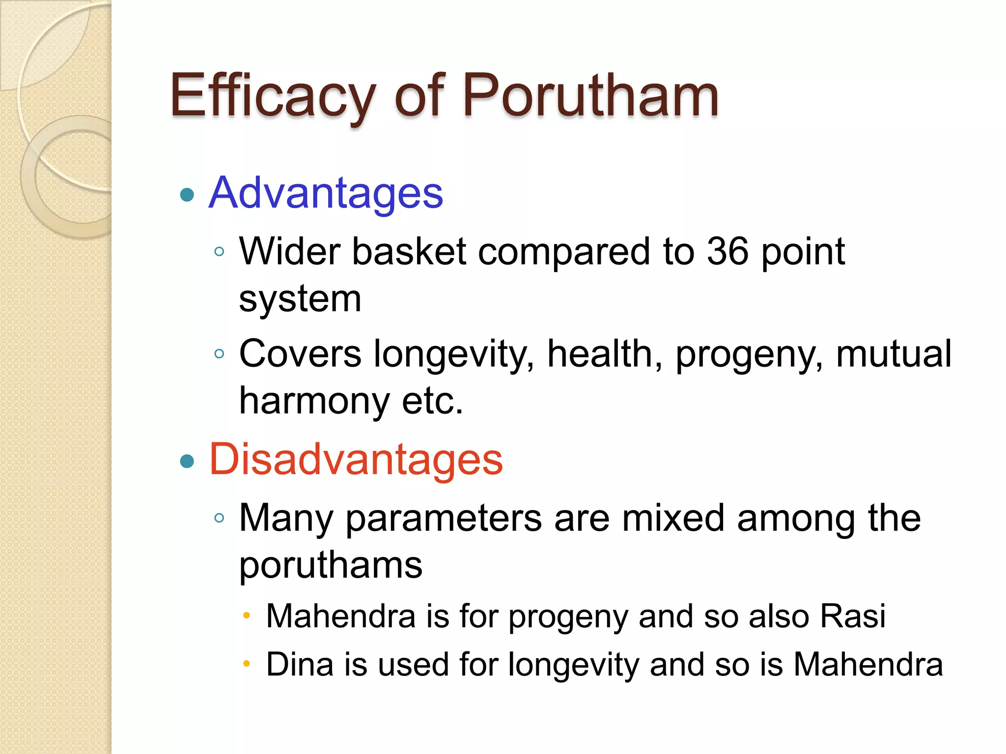 Efficacy of Porutham
 Advantages
◦ Wider basket compared to 36 point
system
◦ Covers longevity, health, progeny, mutual
harmony etc.
 Disadvantages
◦ Many parameters are mixed among the
poruthams
 Mahendra is for progeny and so also Rasi
 Dina is used for longevity and so is Mahendra
 