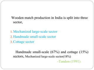 Wooden match production in India is split into three
sector,
1. Mechanized large-scale sector
2. Handmade small-scale sector
3. Cottage sector
Handmade small-scale (67%) and cottage (15%)
sectors, Mechanized large-scale sector(18%)
-Tandon (1991)
 