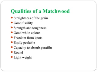 Qualities of a Matchwood
Straightness of the grain
Good fissility
Strength and toughness
Good white colour
Freedom from knots
Easily peelable
Capacity to absorb paraffin
Round
Light weight
 