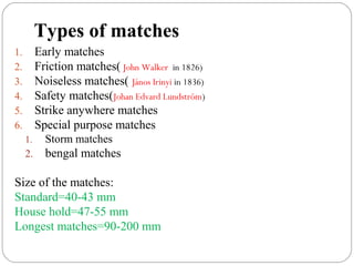 Types of matches
1. Early matches
2. Friction matches( John Walker in 1826)
3. Noiseless matches( János Irinyi in 1836)
4. Safety matches(Johan Edvard Lundström)
5. Strike anywhere matches
6. Special purpose matches
1. Storm matches
2. bengal matches
Size of the matches:
Standard=40-43 mm
House hold=47-55 mm
Longest matches=90-200 mm
 