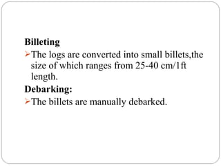 Billeting
The logs are converted into small billets,the
size of which ranges from 25-40 cm/1ft
length.
Debarking:
The billets are manually debarked.
 