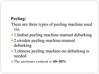 Peeling:
There are three types of peeling machine used
viz.
1.Indian peeling machine-manual debarking
2.sweden peeling machine-manual
debarking
3.chinese peeling machine-no debarking is
needed
The moisture content is 40-50%
 