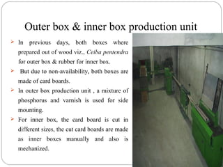Outer box & inner box production unit
 In previous days, both boxes where
prepared out of wood viz., Ceiba pentendra
for outer box & rubber for inner box.
 But due to non-availability, both boxes are
made of card boards.
 In outer box production unit , a mixture of
phosphorus and varnish is used for side
mounting.
 For inner box, the card board is cut in
different sizes, the cut card boards are made
as inner boxes manually and also is
mechanized.
 