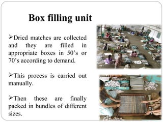 Dried matches are collected
and they are filled in
appropriate boxes in 50’s or
70’s according to demand.
This process is carried out
manually.
Then these are finally
packed in bundles of different
sizes.
Box filling unit
 