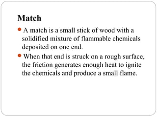 Match
A match is a small stick of wood with a
solidified mixture of flammable chemicals
deposited on one end.
When that end is struck on a rough surface,
the friction generates enough heat to ignite
the chemicals and produce a small flame.
 